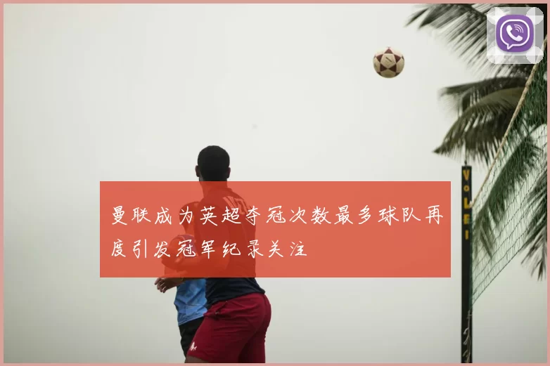 曼联成为英超夺冠次数最多球队再度引发冠军纪录关注