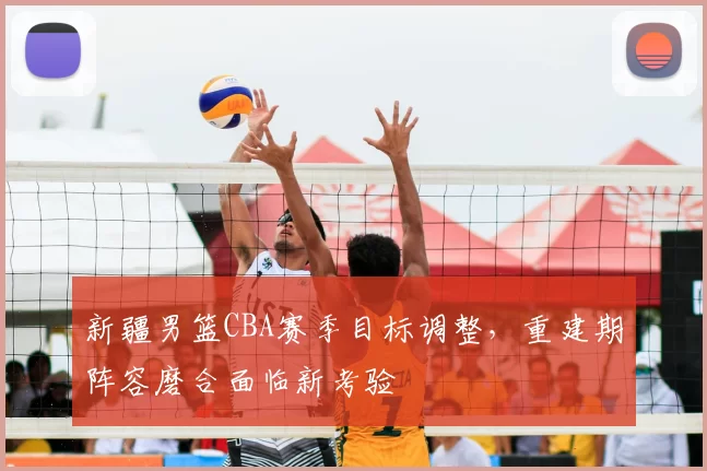 新疆男篮CBA赛季目标调整，重建期阵容磨合面临新考验