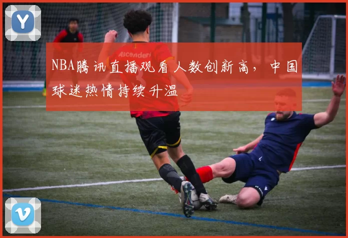 NBA腾讯直播观看人数创新高，中国球迷热情持续升温