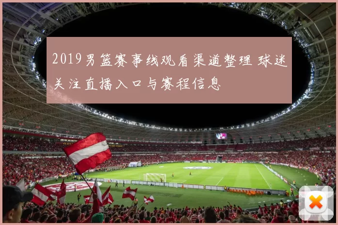 2019男篮赛事线观看渠道整理 球迷关注直播入口与赛程信息