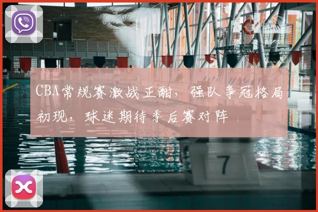 CBA常规赛激战正酣,强队争冠格局初现,球迷期待季后赛对阵