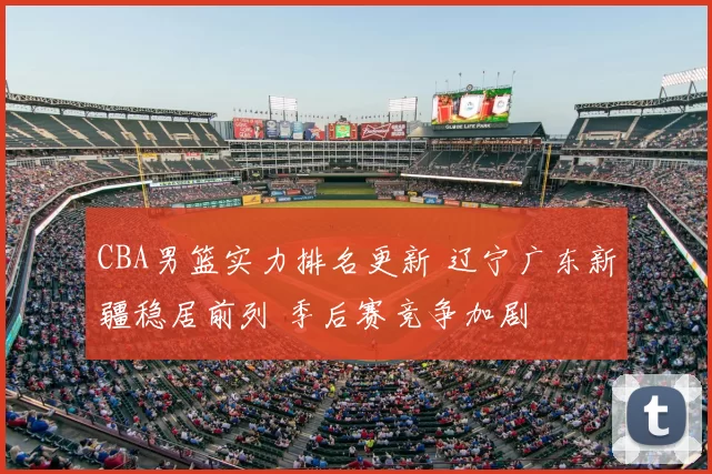 CBA男篮实力排名更新 辽宁广东新疆稳居前列 季后赛竞争加剧