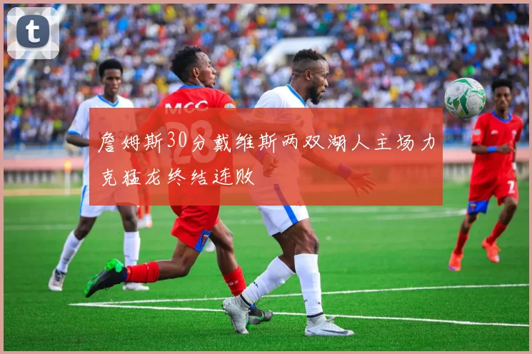 詹姆斯30分戴维斯两双湖人主场力克猛龙终结连败