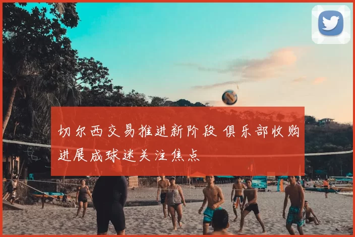 切尔西交易推进新阶段 俱乐部收购进展成球迷关注焦点