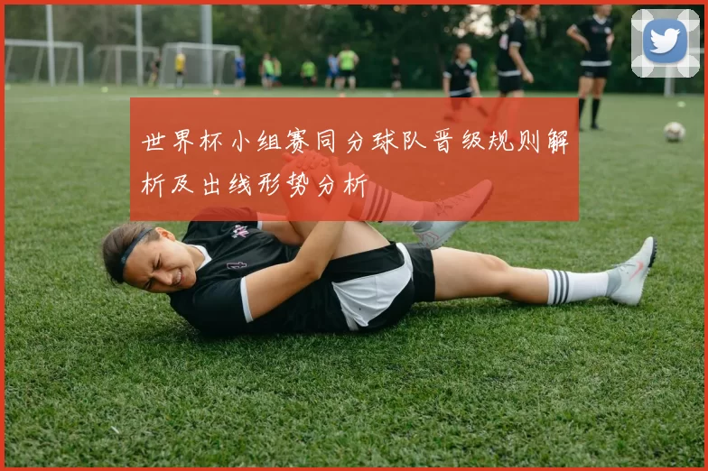 世界杯小组赛同分球队晋级规则解析及出线形势分析