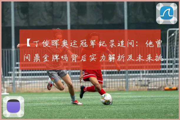 【丁俊晖奥运冠军纪录追问：他曾问鼎金牌吗背后实力解析及未来挑战】