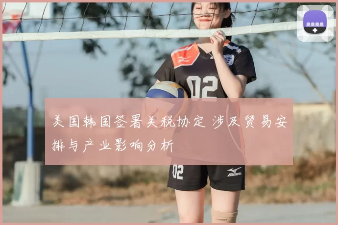 美国韩国签署关税协定 涉及贸易安排与产业影响分析
