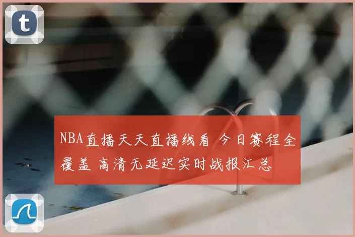 NBA直播天天直播线看 今日赛程全覆盖 高清无延迟实时战报汇总