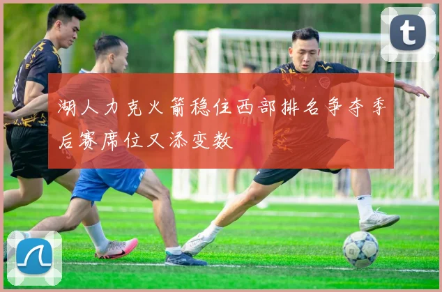 湖人力克火箭稳住西部排名争夺季后赛席位又添变数