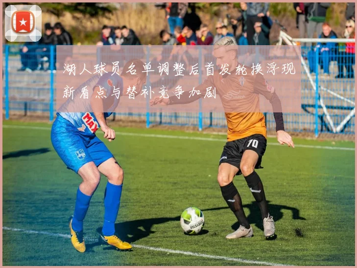 湖人球员名单调整后首发轮换浮现新看点与替补竞争加剧