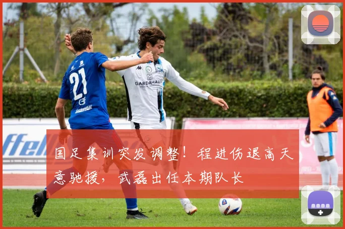 国足集训突发调整！程进伤退高天意驰援，武磊出任本期队长