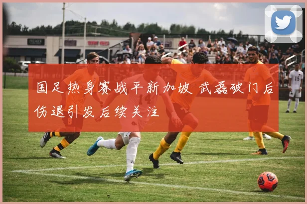 国足热身赛战平新加坡 武磊破门后伤退引发后续关注