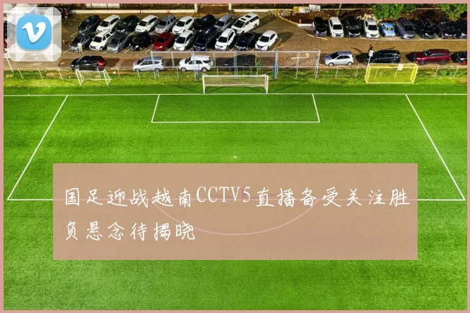 国足迎战越南CCTV5直播备受关注胜负悬念待揭晓