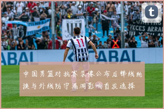 中国男篮对抗赛录像公布后锋线轮换与外线防守漏洞影响首发选择
