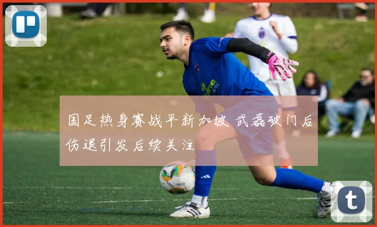 国足热身赛战平新加坡 武磊破门后伤退引发后续关注
