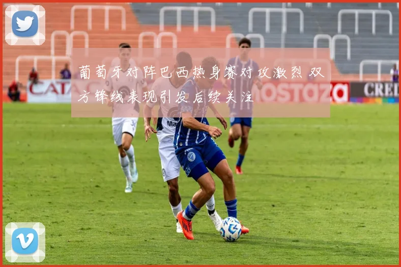 葡萄牙对阵巴西热身赛对攻激烈 双方锋线表现引发后续关注