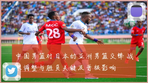 中国男篮对日本的亚洲男篮交锋 战术调整与胜负关键及晋级影响