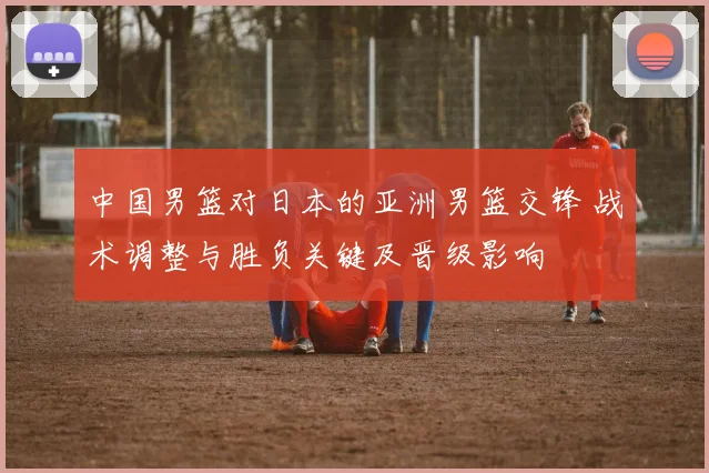中国男篮对日本的亚洲男篮交锋 战术调整与胜负关键及晋级影响