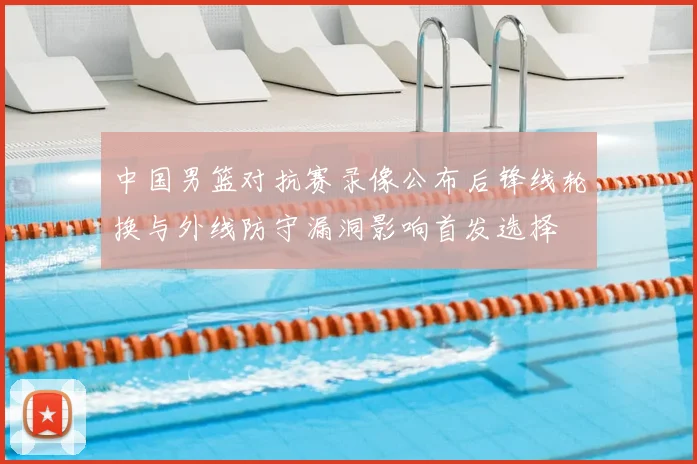 中国男篮对抗赛录像公布后锋线轮换与外线防守漏洞影响首发选择