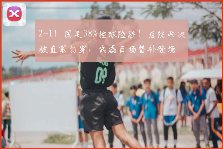 2-1！国足38%控球险胜！后防两次被直塞打穿，武磊百场替补登场