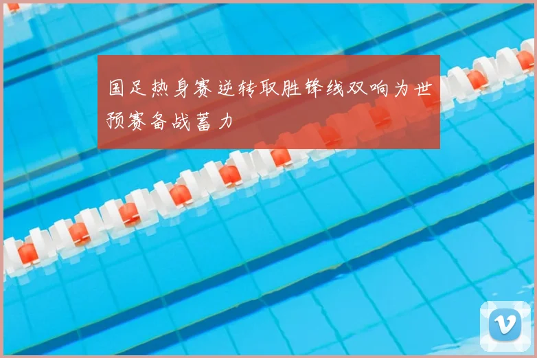 国足热身赛逆转取胜锋线双响为世预赛备战蓄力