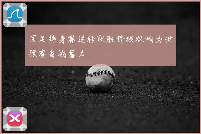 国足热身赛逆转取胜锋线双响为世预赛备战蓄力